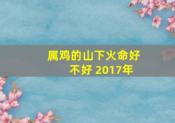 属鸡的山下火命好不好 2017年